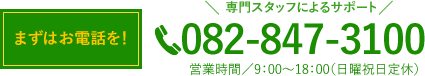 まずはお電話を！　専門スタッフによるサポート 082-847-3100 営業時間／9：00〜18：00（日曜祝日定休）