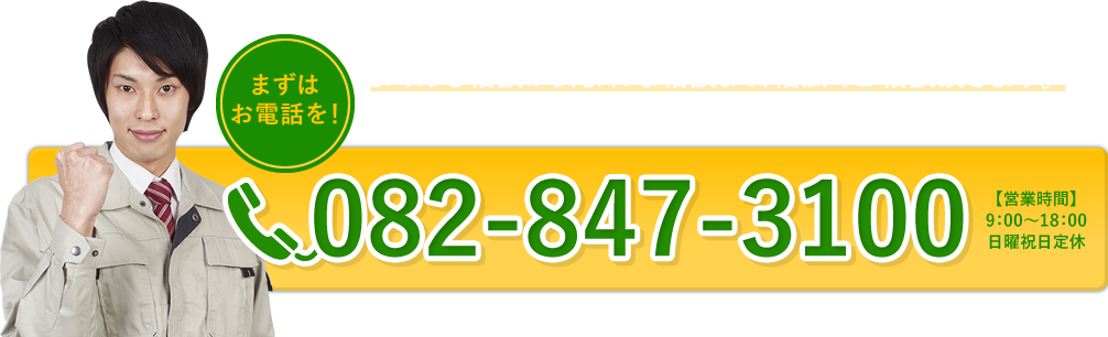 まずはお電話を！　よくある相談から、まれな相談まで、幅広くご相談頂きます。不安に思ったらすぐにご連絡ください。全力で解決いたします。　082-847-3100　【営業時間】9:00～18:00 日曜祝日定休