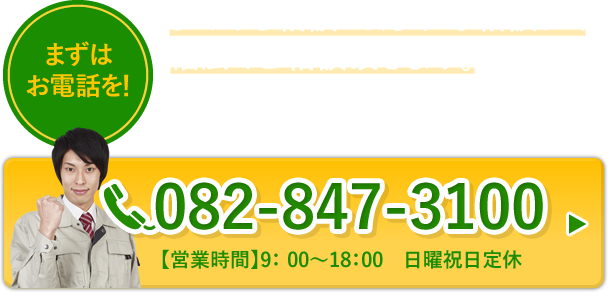 まずはお電話を！　よくある相談から、まれな相談まで、幅広くご相談頂きます。不安に思ったらすぐにご連絡ください。全力で解決いたします。　082-847-3100　【営業時間】9:00～18:00 日曜祝日定休