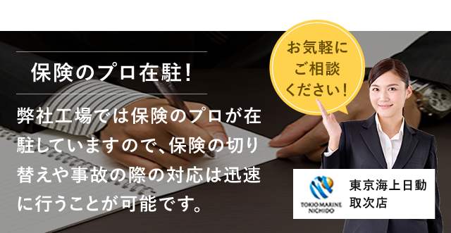 保険のプロ在駐！ 弊社工場では保険のプロが在駐していますので、保険の切り替えや事故の際の対応は迅速に行うことが可能です。 お気軽にご相談ください！