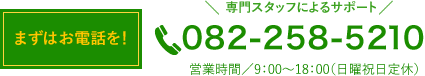 まずはお電話を！　専門スタッフによるサポート 082-258-5210 営業時間／9：00〜18：00（日曜祝日定休）